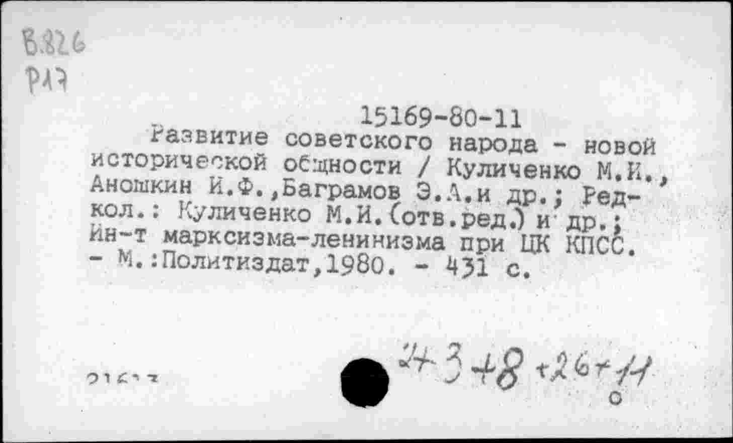 ﻿ми №
15169-80-11
развитие советского народа - новой исторической общности / Куличенко М.И. Аношкин И.Ф.,Ваграмов Э.А.и др.: Ред-кол.: Куличенко М.И. Сотв.ред.') и др.: ин-т марксизма-ленинизма при ЦК КПСС - М.:Политиздат,1980. - 451 с.
